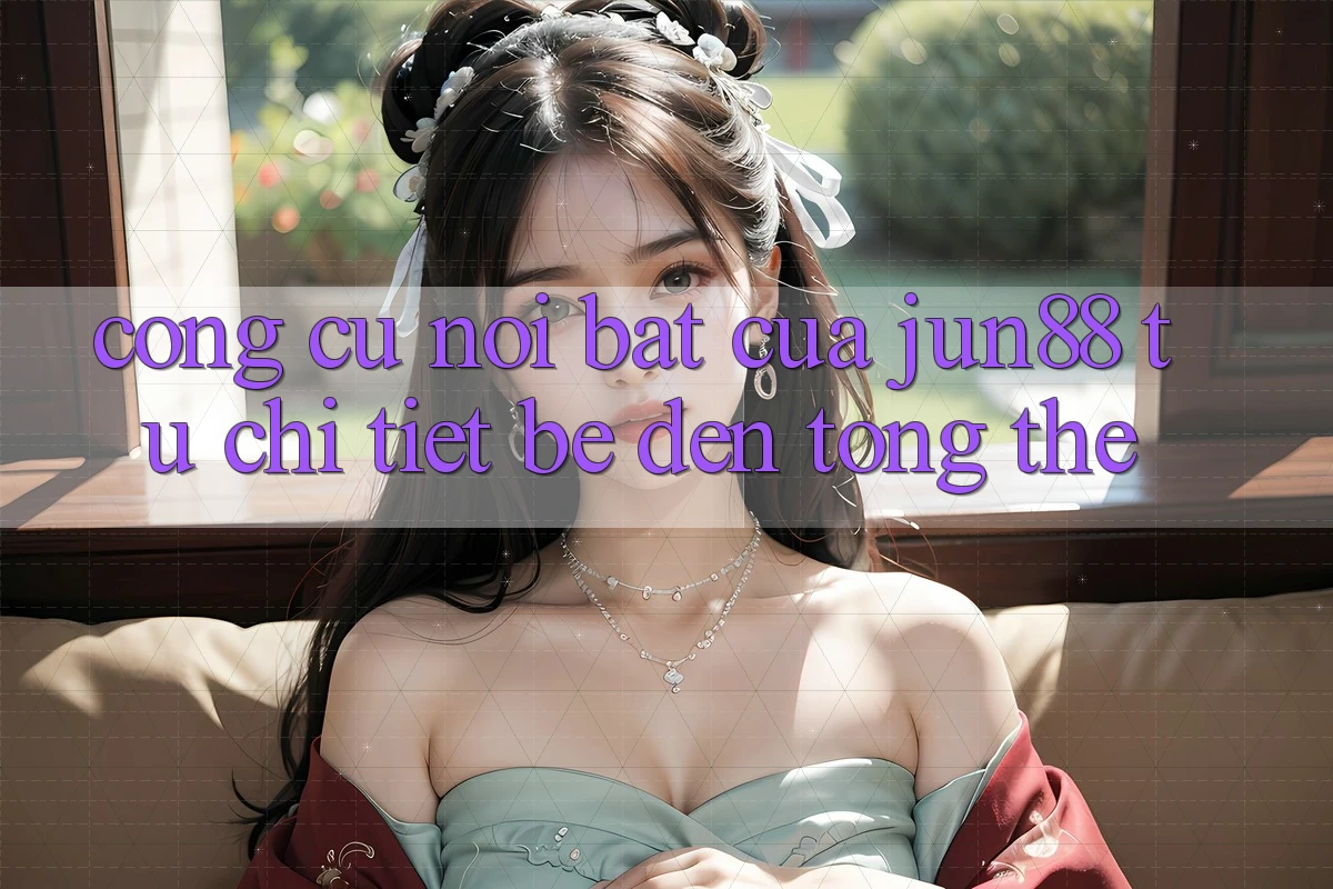 Công cụ nổi bật của jun88: từ chi tiết bé đến tổng thể