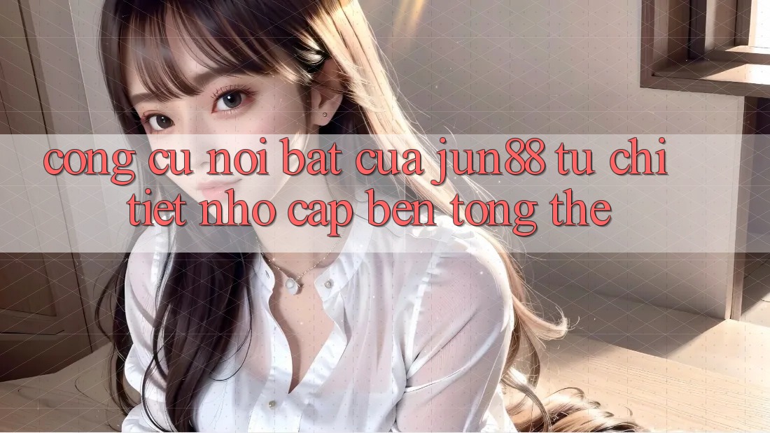 Công cụ nổi bật của jun88: từ chi tiết nhỏ cập bến tổng thể