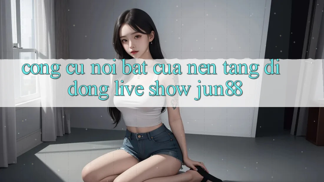 Công cụ nổi bật của nền tảng di động live show jun88 Công cụ nổi bật của nền tảng di động live show jun88