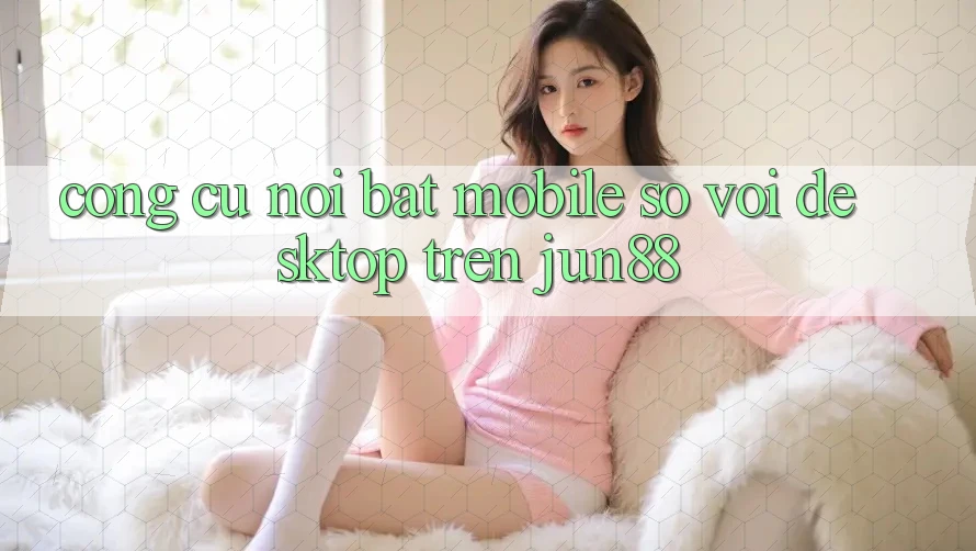 Công cụ nổi bật: mobile so với desktop trên jun88 Công cụ nổi bật: mobile so với desktop trên jun88