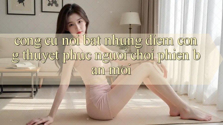 Công cụ nổi bật: Những điểm cộng thuyết phục người chơi phiên bản mới
