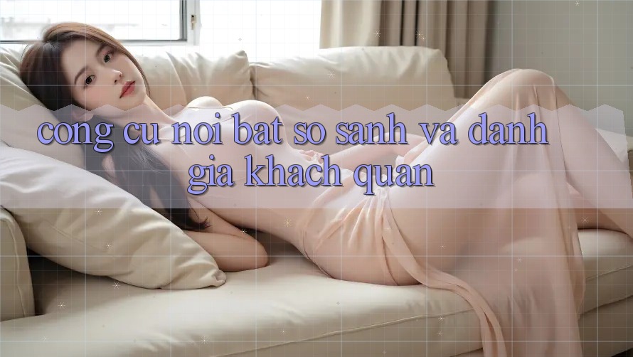 Công cụ nổi bật: So sánh và đánh giá khách quan