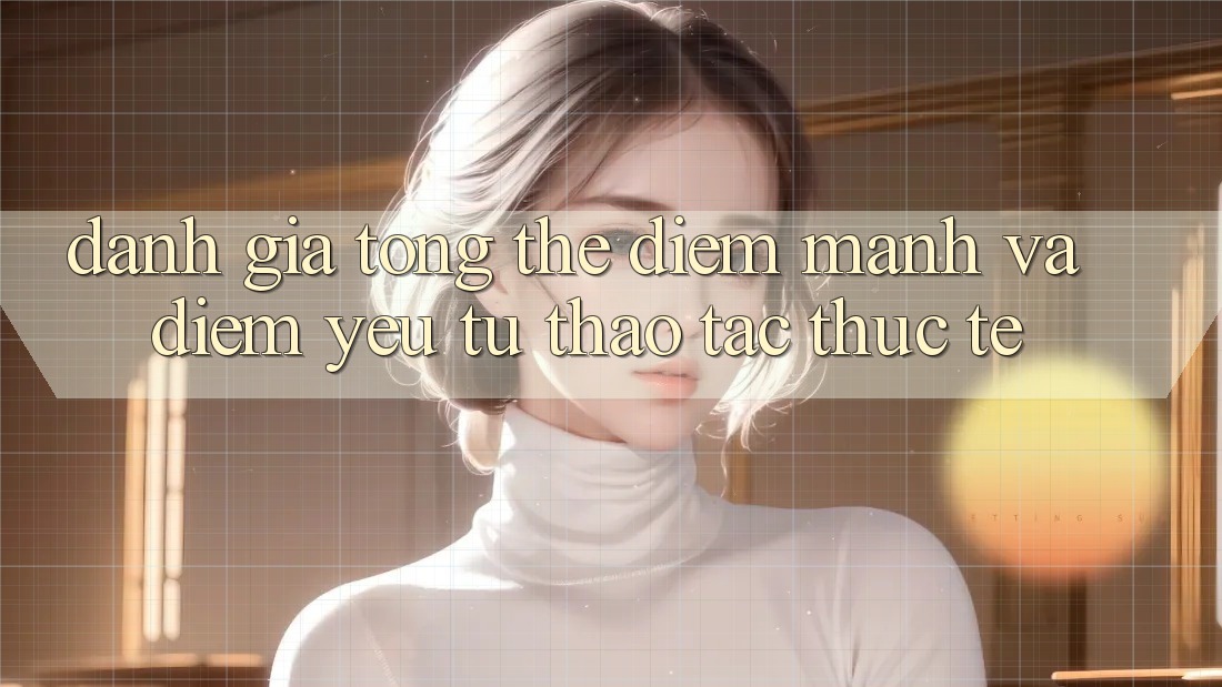 Đánh giá tổng thể: Điểm mạnh và điểm yếu từ thao tác thực tế