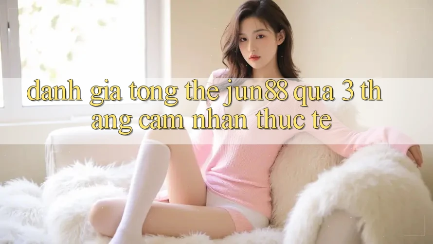 Đánh giá tổng thể: jun88 qua 3 tháng cảm nhận thực tế Đánh giá tổng thể: jun88 qua 3 tháng cảm nhận thực tế