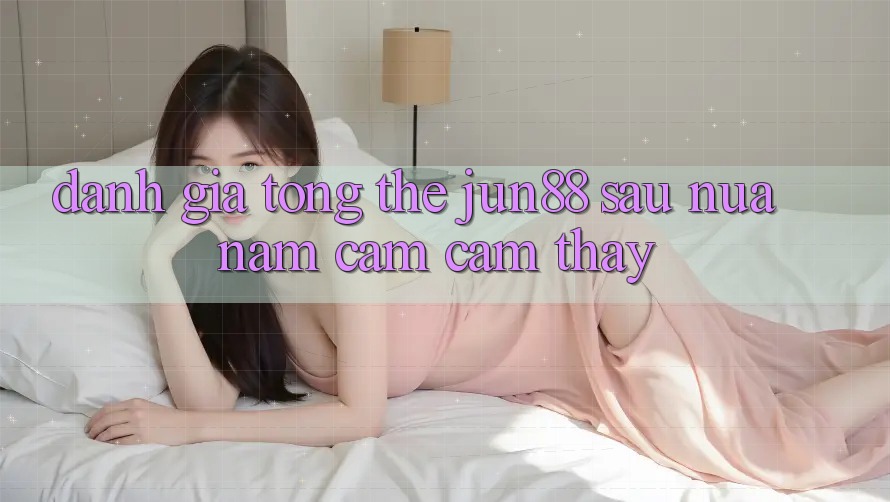 Đánh giá tổng thể jun88 sau nửa năm cảm cảm thấy Đánh giá tổng thể jun88 sau nửa năm cảm cảm thấy