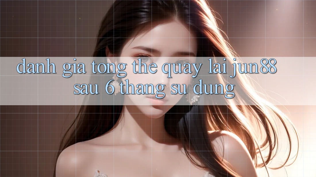 Đánh giá tổng thể quay lại jun88 sau 6 tháng sử dụng