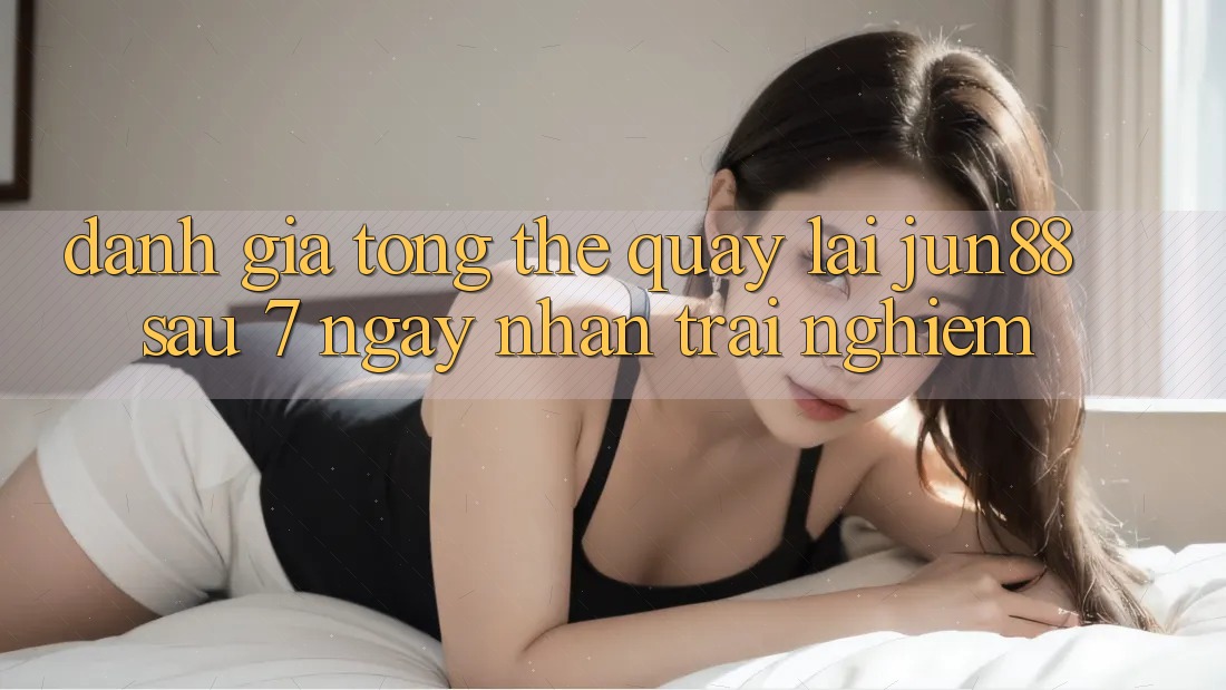 Đánh giá tổng thể quay lại jun88 sau 7 ngày nhận trải nghiệm