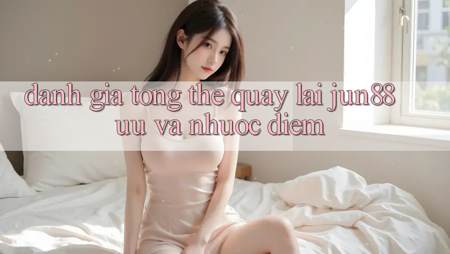 Đánh giá tổng thể quay lại jun88: ưu và nhược điểm