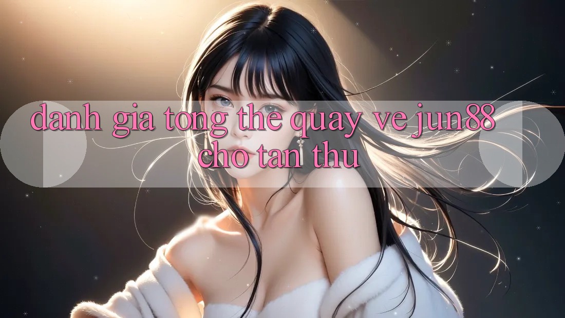 Đánh giá tổng thể quay về Jun88 cho tân thủ