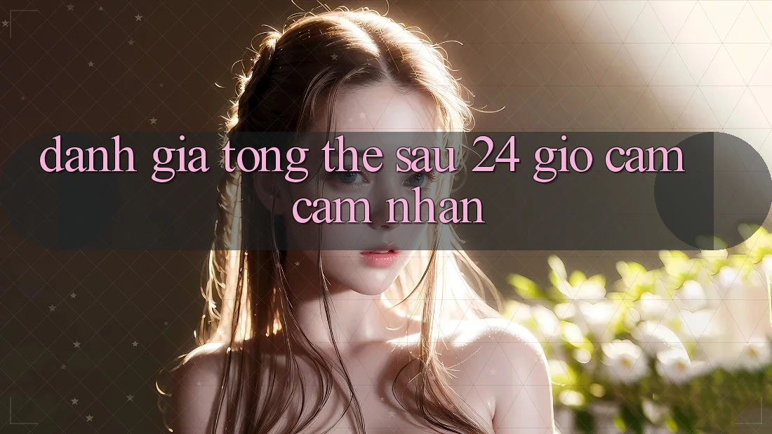 Đánh giá tổng thể sau 24 giờ cảm cảm nhận Đánh giá tổng thể sau 24 giờ cảm cảm nhận