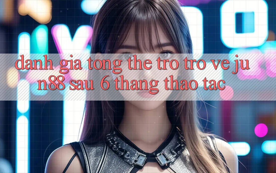 Đánh giá tổng thể trở trở về jun88 sau 6 tháng thao tác Đánh giá tổng thể trở trở về jun88 sau 6 tháng thao tác