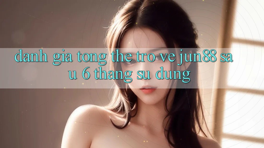 Đánh giá tổng thể trở về jun88 sau 6 tháng sử dụng Đánh giá tổng thể trở về jun88 sau 6 tháng sử dụng