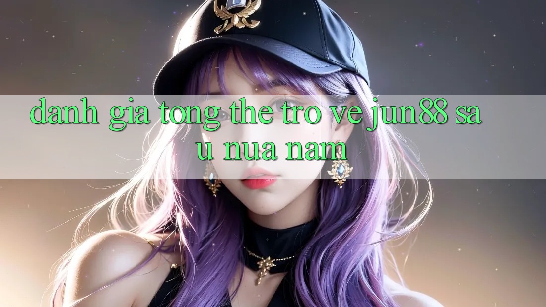 Đánh giá tổng thể trở về jun88 sau nửa năm Đánh giá tổng thể trở về jun88 sau nửa năm
