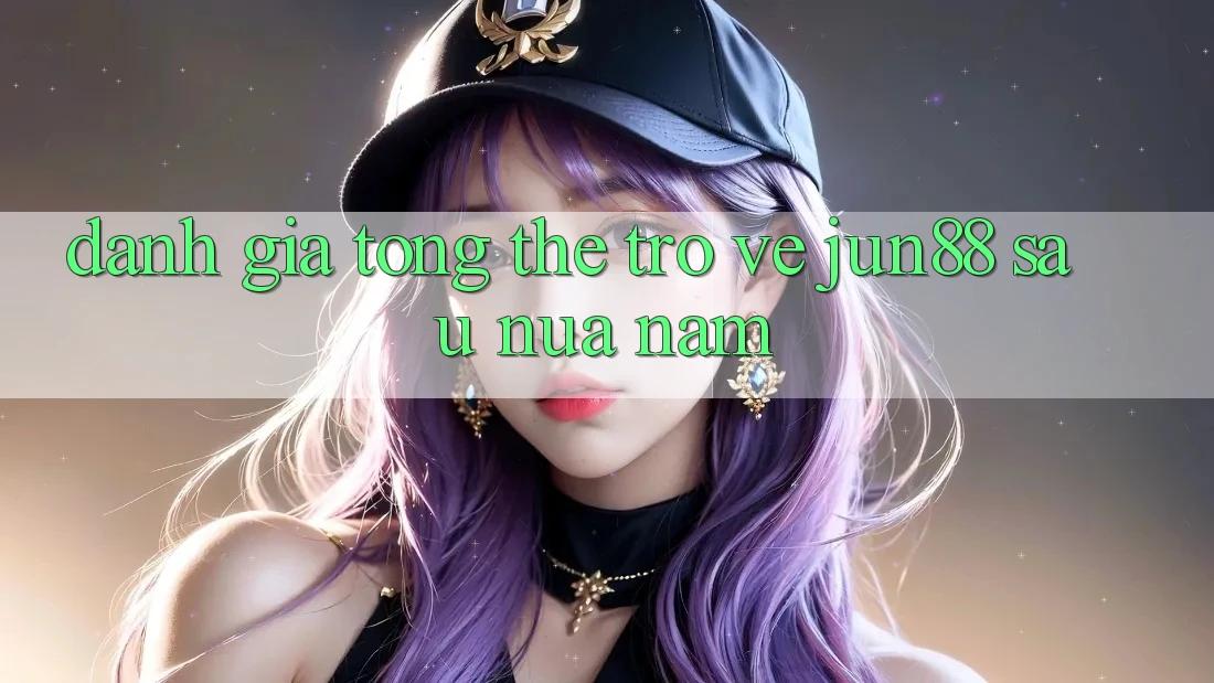 Đánh giá tổng thể trở về jun88 sau nửa năm