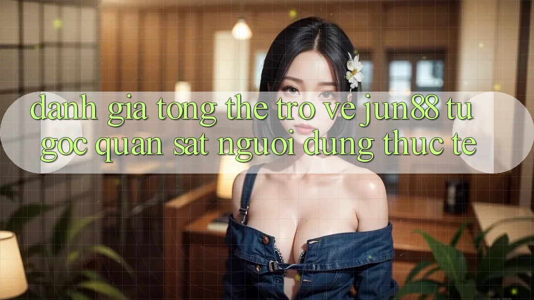 Đánh giá tổng thể trở về jun88 từ góc quan sát người dùng thực tế