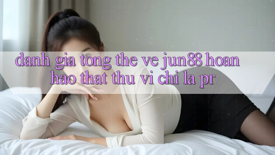 Đánh giá tổng thể về jun88 – hoàn hảo thật thú vị chỉ là PR?