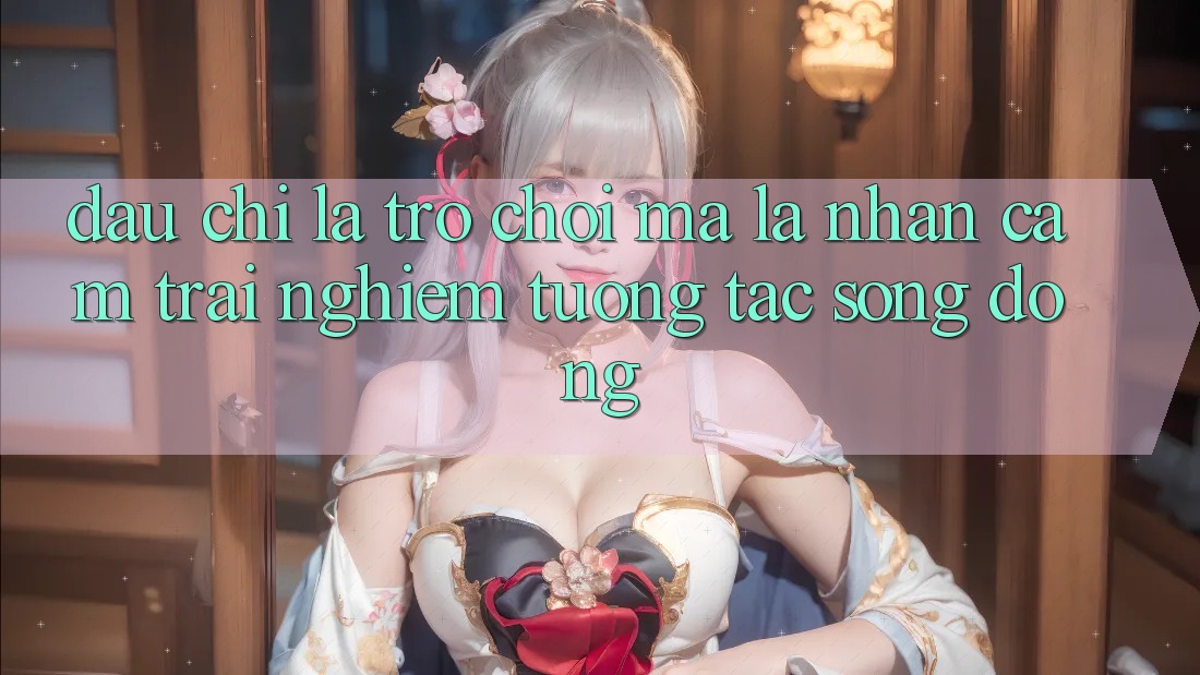 Đâu chỉ Là Trò Chơi, Mà Là Nhận cảm trải nghiệm Tương Tác Sống Động Đâu chỉ Là Trò Chơi, Mà Là Nhận cảm trải nghiệm Tương Tác Sống Động