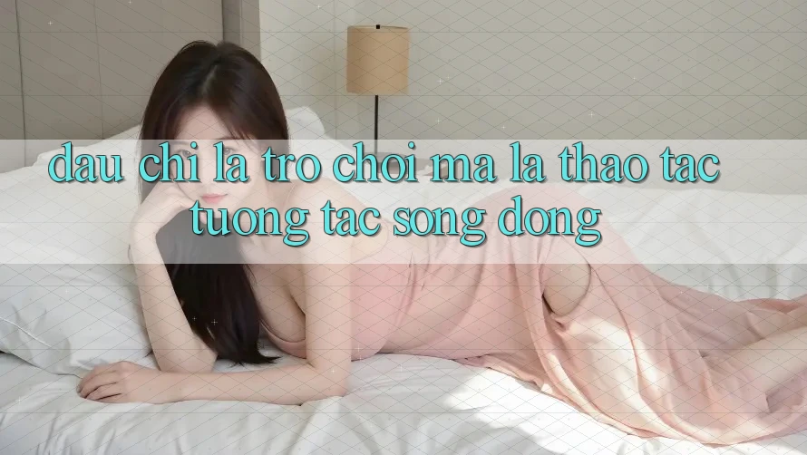 Đâu chỉ Là Trò Chơi, Mà Là Thao tác Tương Tác Sống Động