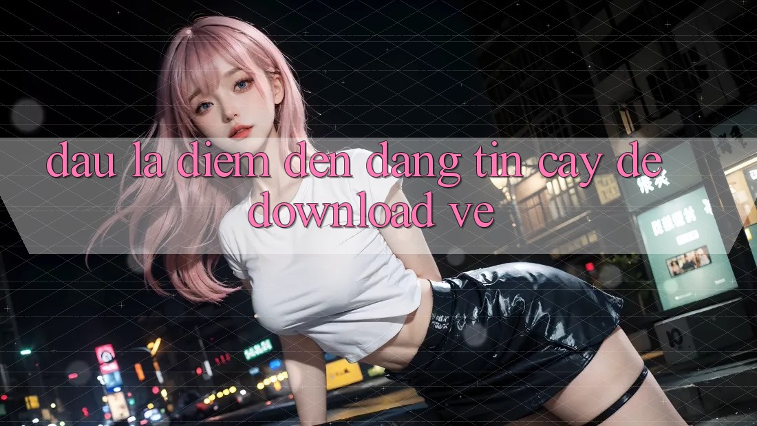 Đâu Là Điểm Đến Đáng tin Cậy Để Download Về?