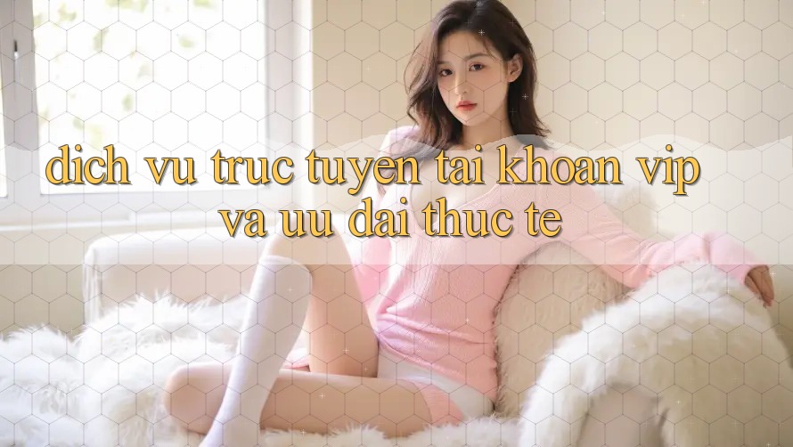 Dịch vụ trực tuyến tài khoản VIP và ưu đãi thực tế