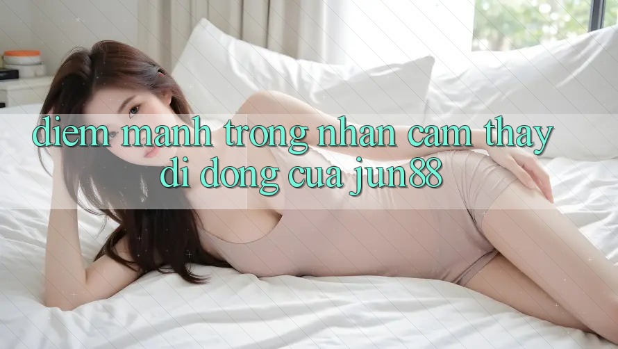 Điểm mạnh trong nhận cảm thấy di động của jun88 Điểm mạnh trong nhận cảm thấy di động của jun88