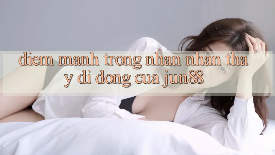 Điểm mạnh trong nhận nhận thấy di động của jun88 Điểm mạnh trong nhận nhận thấy di động của jun88