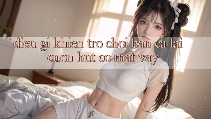 Điều Gì Khiến Trò Chơi Bắn Cá Lại Cuốn Hút Có mặt Vậy? Điều Gì Khiến Trò Chơi Bắn Cá Lại Cuốn Hút Có mặt Vậy?