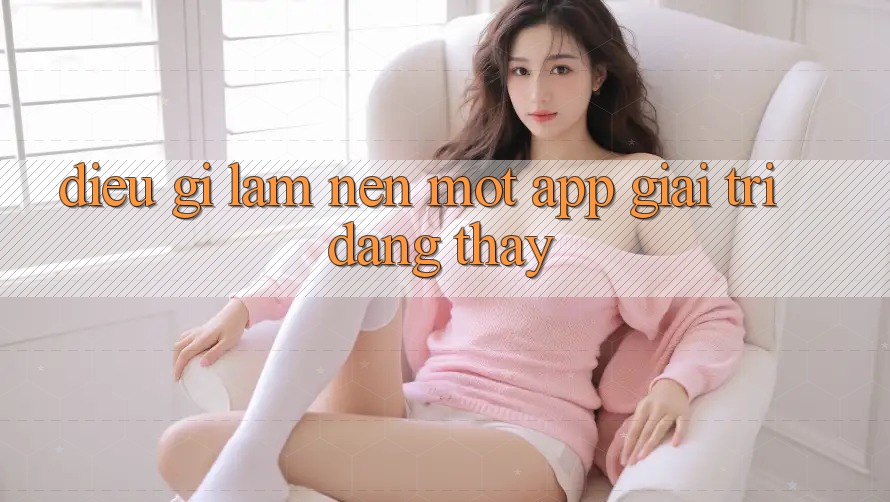 Điều Gì Làm Nên Một App Giải Trí Đáng Thấy? Điều Gì Làm Nên Một App Giải Trí Đáng Thấy?