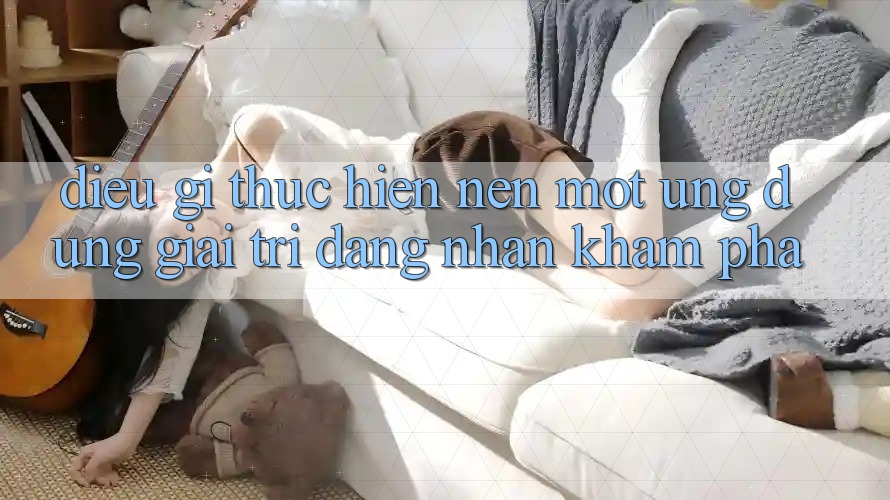 Điều Gì Thực hiện Nên Một Ứng Dụng Giải Trí Đáng Nhận khám phá?