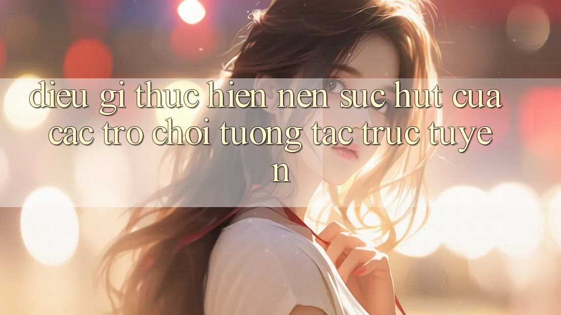 Điều Gì Thực hiện Nên Sức Hút Của Các Trò Chơi Tương Tác Trực Tuyến?