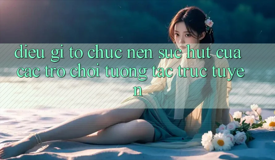 Điều Gì Tổ chức Nên Sức Hút Của Các Trò Chơi Tương Tác Trực Tuyến? Điều Gì Tổ chức Nên Sức Hút Của Các Trò Chơi Tương Tác Trực Tuyến?