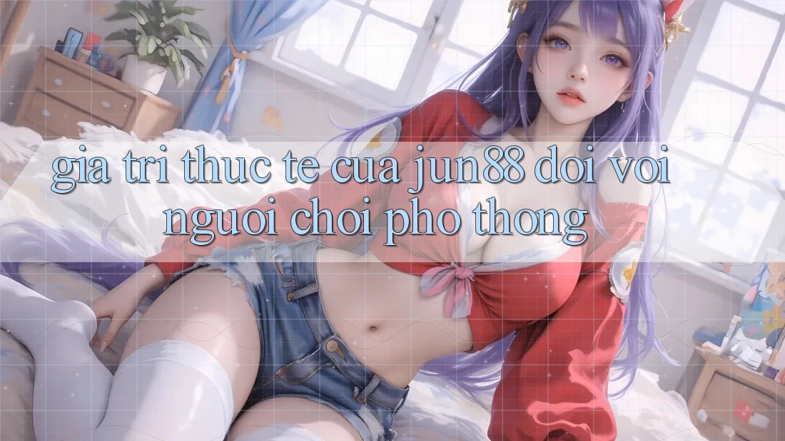 Giá trị thực tế của jun88 đối với người chơi phổ thông Giá trị thực tế của jun88 đối với người chơi phổ thông
