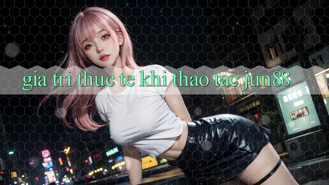 Giá trị thực tế khi thao tác jun88