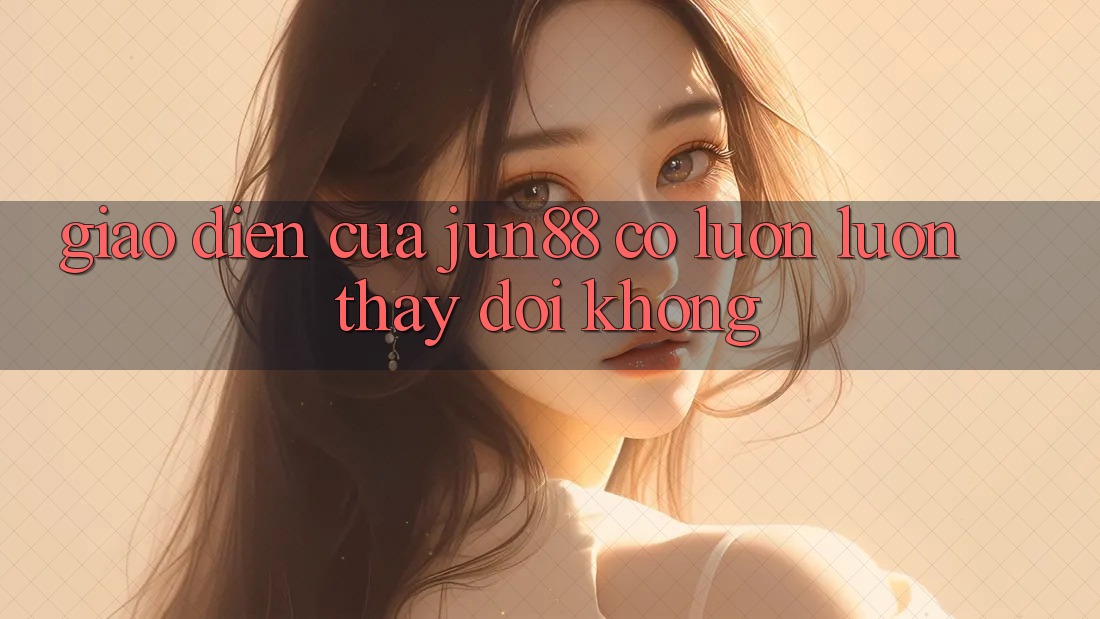 Giao diện của Jun88 có luôn luôn thay đổi không?