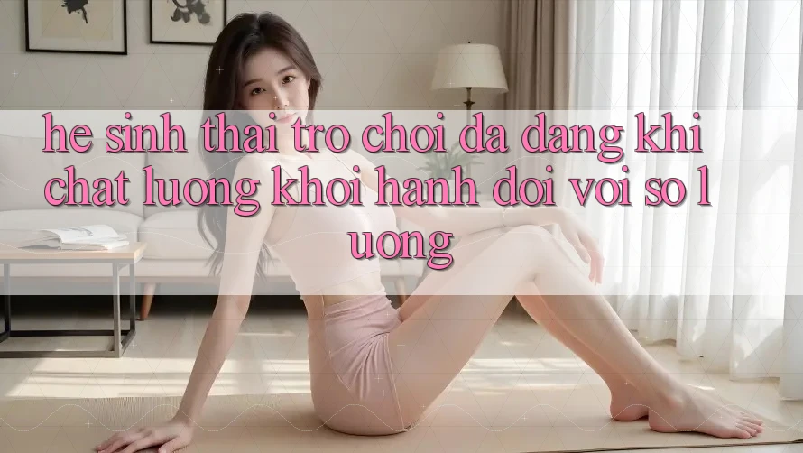 Hệ Sinh Thái Trò Chơi Đa Dạng: Khi Chất Lượng Khởi hành Đôi Với Số Lượng Hệ Sinh Thái Trò Chơi Đa Dạng: Khi Chất Lượng Khởi hành Đôi Với Số Lượng