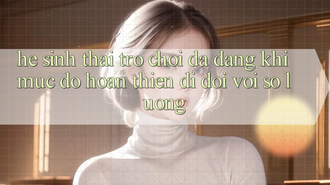 Hệ Sinh Thái Trò Chơi Đa Dạng: Khi Mức độ hoàn thiện Đi Đôi Với Số Lượng