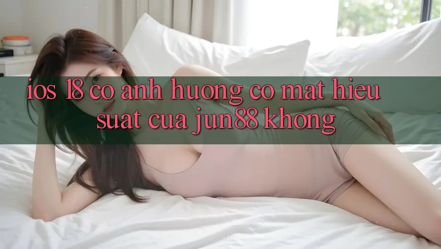 iOS 18 có ảnh hưởng có mặt hiệu suất của jun88 không?