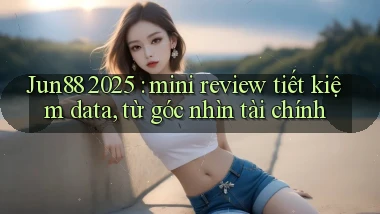 Jun88 2025 mini review tiết kiệm data, từ góc nhìn tài chính
