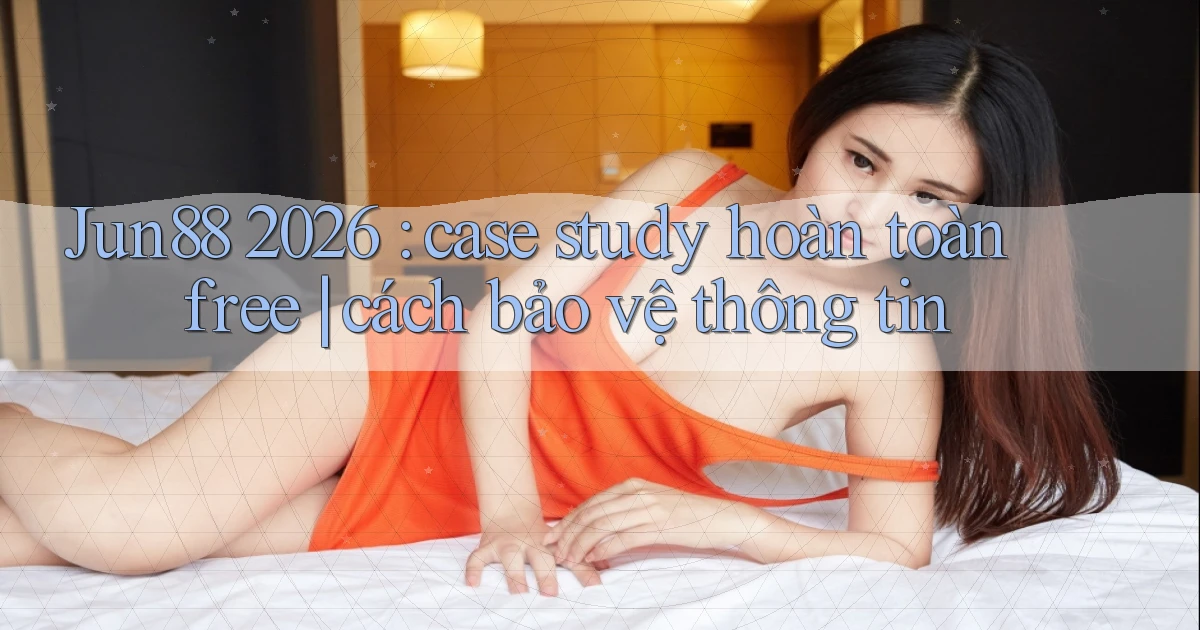 Jun88 2026 case study hoàn toàn free cách bảo vệ thông tin