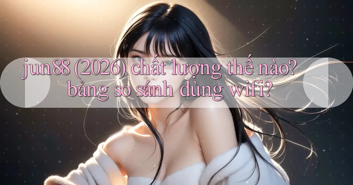 jun88 (2026) chất lượng thế nào bảng so sánh dùng wifi