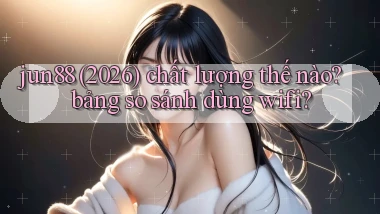 jun88 (2026) chất lượng thế nào bảng so sánh dùng wifi