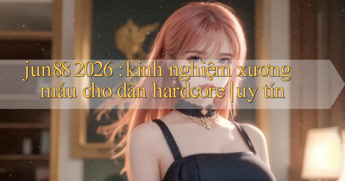 jun88 2026 kinh nghiệm xương máu cho dân hardcore uy tín
