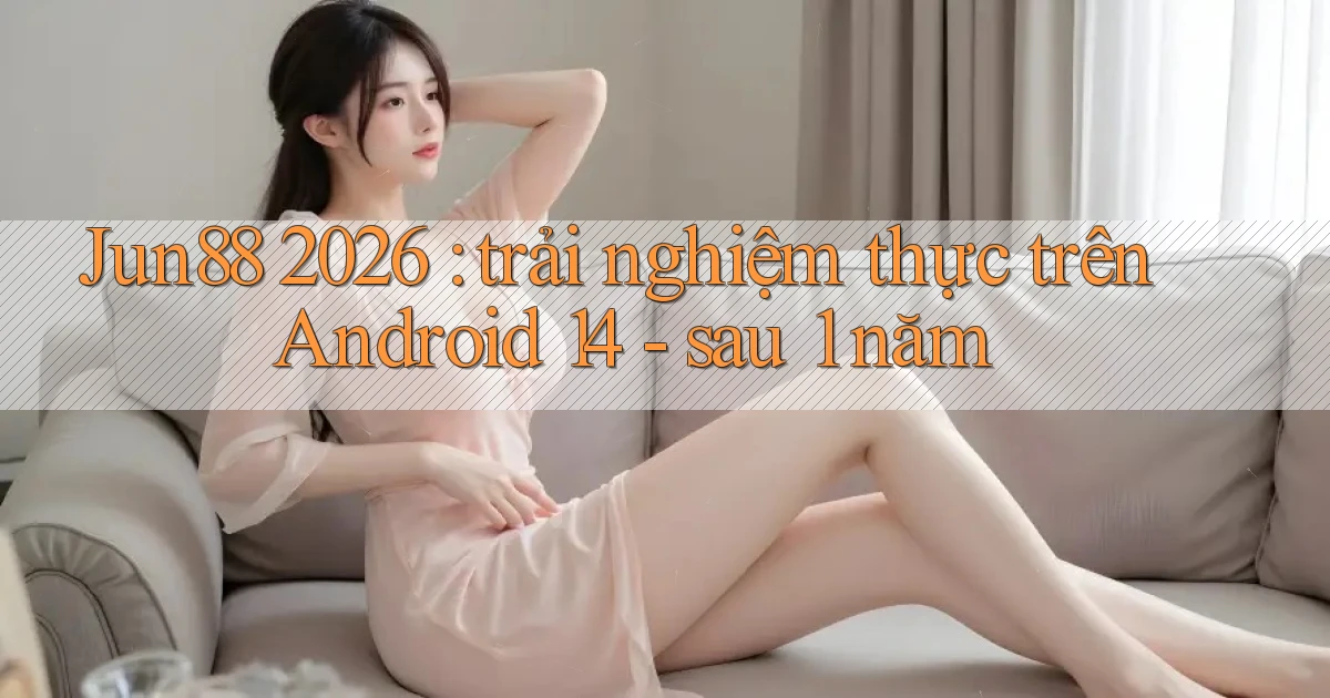 Jun88 2026 trải nghiệm thực trên Android 14   sau 1 năm