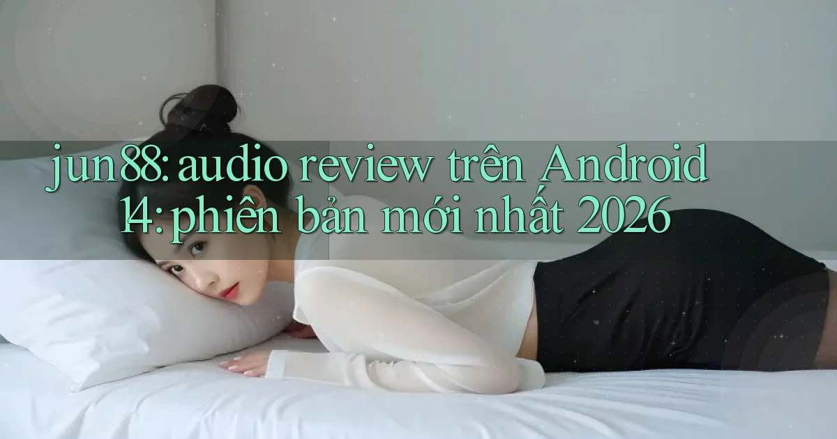 jun88 audio review trên Android 14 phiên bản mới nhất 2026