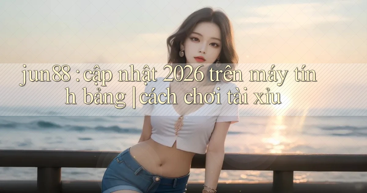 jun88 cập nhật 2026 trên máy tính bảng cách chơi tài xỉu
