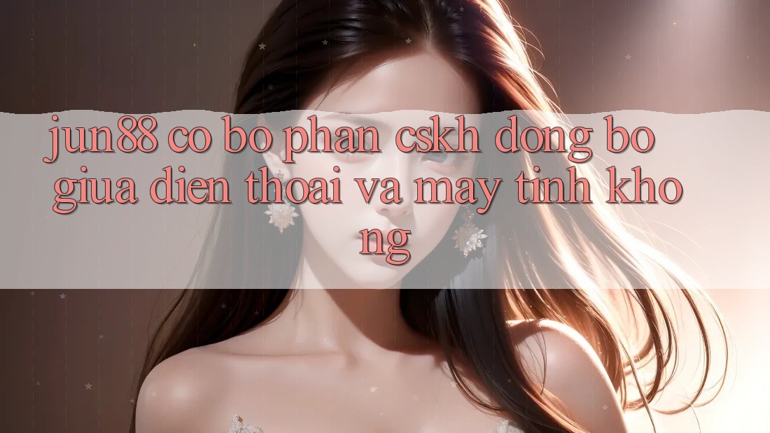 Jun88 có bộ phận CSKH đồng bộ giữa điện thoại và máy tính không? Jun88 có bộ phận CSKH đồng bộ giữa điện thoại và máy tính không?