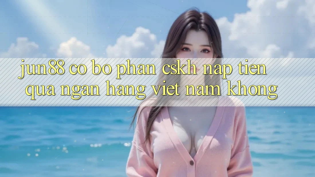 Jun88 có bộ phận CSKH nạp tiền qua ngân hàng Việt Nam không?