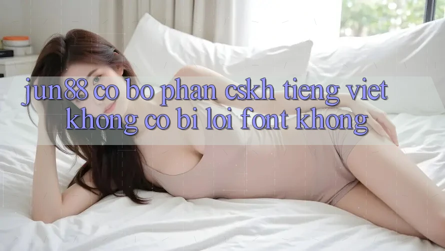 Jun88 có bộ phận CSKH tiếng Việt không? Có bị lỗi font không?