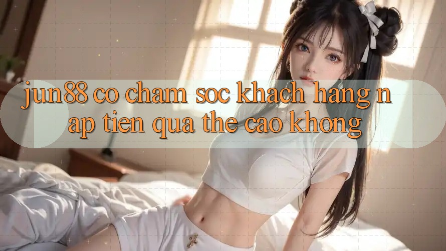Jun88 có chăm sóc khách hàng nạp tiền qua thẻ cào không?