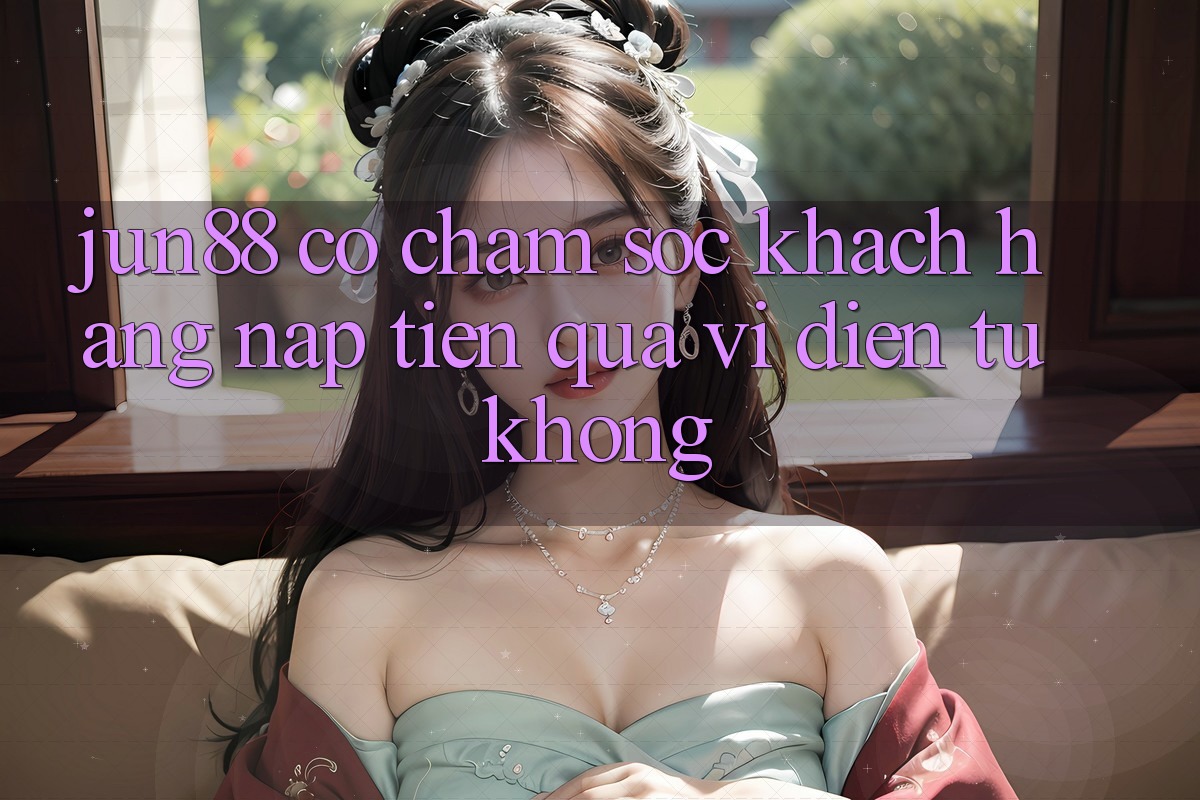 Jun88 có chăm sóc khách hàng nạp tiền qua ví điện tử không?